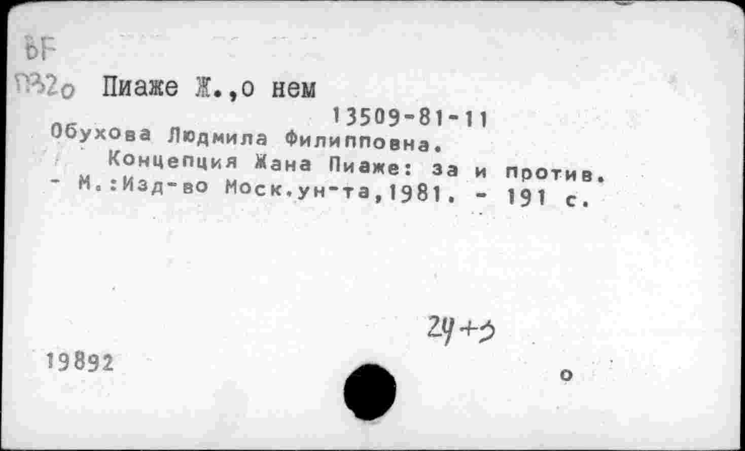 ﻿Пиаже Ж.,о нем
13509-81-11
Обухова Людмила Филипповна.
Концепция Жана Пиаже: за и против.
М.:Изд-во Мое к.ун-та,1981. - 191 с.

19892
о